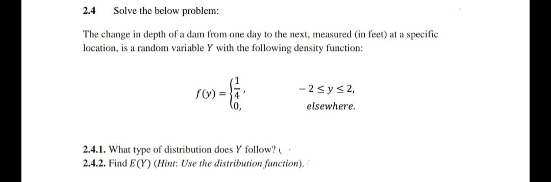 2.4
Solve the below problem:
The change in depth of a dam from one day to the next, measured (in feet) at a specific
location, is a random variable Y with the following density function:
f(y) = }4
- 2<ys 2,
elsewhere.
2.4.1. What type of distribution does Y follow?
2.4.2. Find E (Y) (Hint: Use the distribution function).
