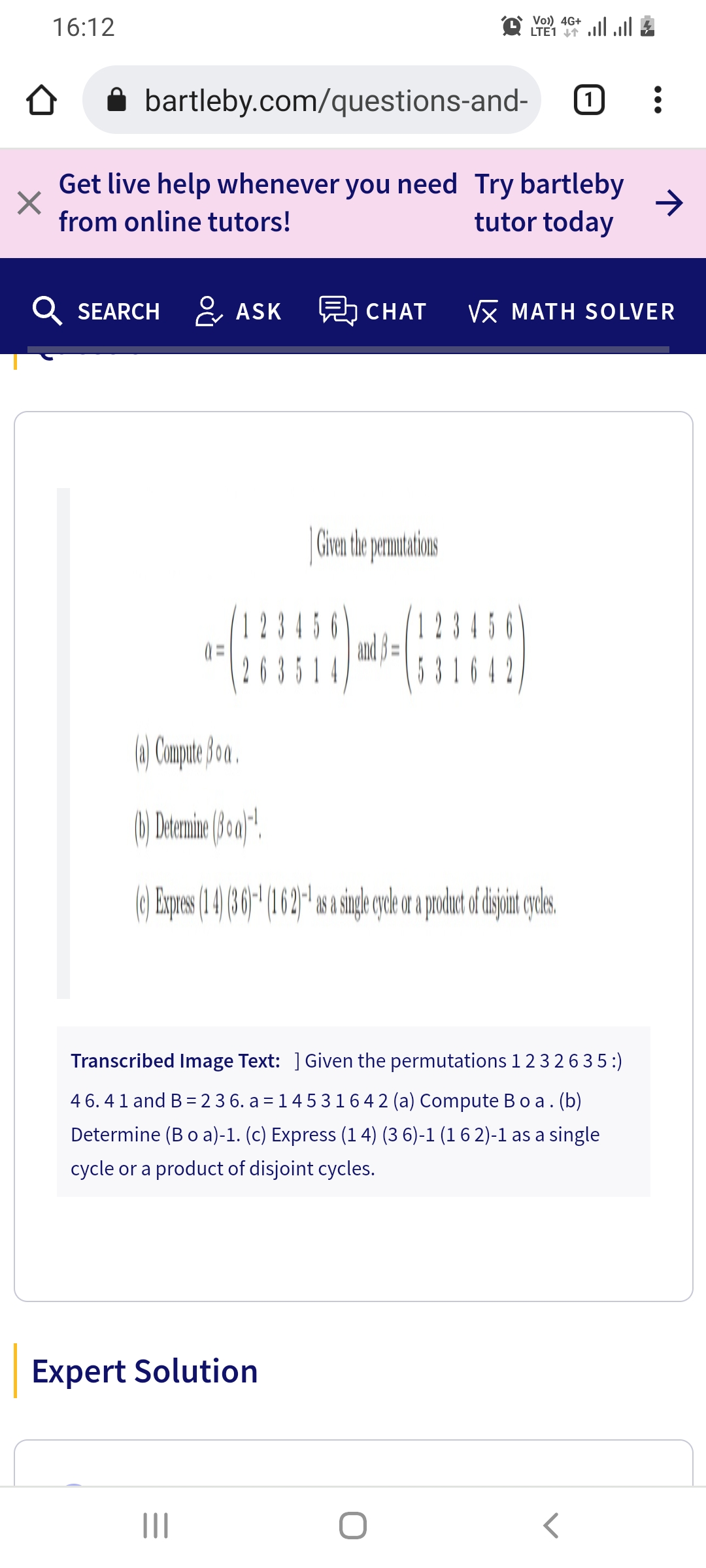 16:12
Vo)) 4G+
LTE1 lll
i bartleby.com/questions-and-
Get live help whenever you need Try bartleby
>
tutor today
from online tutors!
Q SEARCH & ASK CHAT
Vx MATH SOLVER
2 3 456
23456
and p =
3514
2
(A Campae 3oo.
Transcribed Image Text: ] Given the permutations 1 23263 5:)
4 6. 41 and B= 2 3 6. a = 14 5 3164 2 (a) Compute Bo a. (b)
Determine (Bo a)-1. (c) Express (1 4) (3 6)-1 (1 6 2)-1 as a single
cycle or a product of disjoint cycles.
Expert Solution
