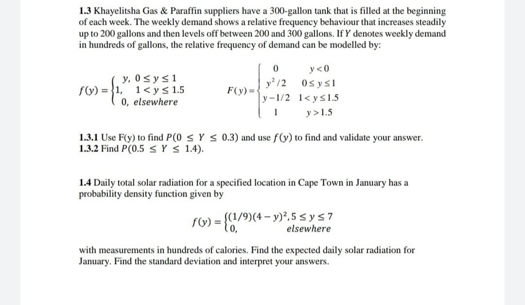 1.3 Khayelitsha Gas & Paraffin suppliers have a 300-gallon tank that is filled at the beginning
of each week. The weekly demand shows a relative frequency behaviour that increases steadily
up to 200 gallons and then levels off between 200 and 300 gallons. If Y denotes weekly demand
in hundreds of gallons, the relative frequency of demand can be modelled by:
y <0
y, 0<y<1
1< y< 1.5
0, elsewhere
y /2
0s ys1
f(y) = {1,
F(y) =
y -1/2 1< y<1.5
1
y >1.5
1.3.1 Use F(y) to find P(0 < Y < 0.3) and use f(y) to find and validate your answer.
1.3.2 Find P(0.5 < Y < 1.4).
1.4 Daily total solar radiation for a specified location in Cape Town in January has a
probability density function given by
= {1/9)(4 – y)²,5 < ys7
0,
fG)
elsewhere
with measurements in hundreds of calories. Find the expected daily solar radiation for
January. Find the standard deviation and interpret your answers.
