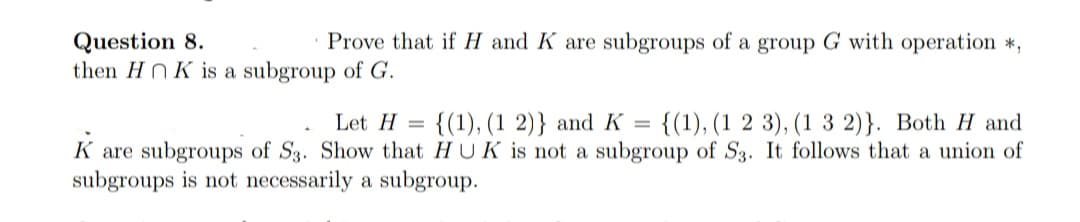 Prove that if H and K are subgroups of a group G with operation *,
Question 8.
then HNK is a subgroup of G.
Let H =
{(1), (1 2)} and K = {(1), (1 2 3), (1 3 2)}. Both H and
K are subgroups of S3. Show that HUK is not a subgroup of S3. It follows that a union of
subgroups is not necessarily a subgroup.
