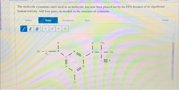The molecule cyanazine, once used as an herbicide, has now been phased out by the EPA because of its significant
human toxicity. Add lone pairs, as needed, to the structure of cyanazine.
Select
// ||
H₂C
Draw
с N
-
H
Templates
Cl
More
=
Erase