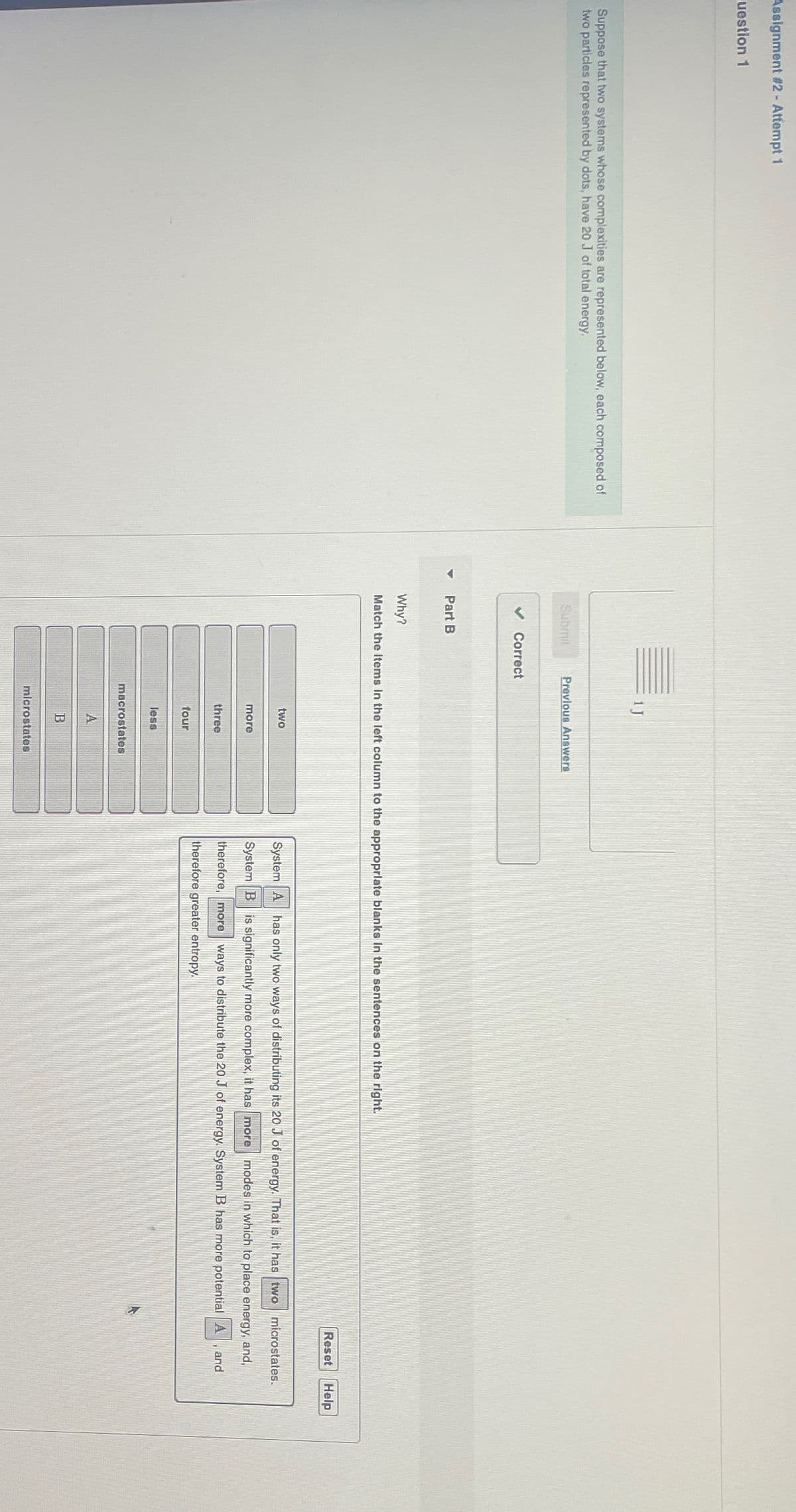 Assignment #2 - Attempt 1
question 1
Suppose that two systems whose complexities are represented below, each composed of
two particles represented by dots, have 20 J of total energy.
Submit
Previous Answers
Correct
Part B
Why?
Match the Items in the left column to the appropriate blanks in the sentences on the right.
two
more
three
four
less
macrostates
A
B
microstates
Reset Help
System A has only two ways of distributing its 20 J of energy. That is, it has two microstates.
System B is significantly more complex, it has more modes in which to place energy, and,
therefore, more ways to distribute the 20 J of energy. System B has more potential A
therefore greater entropy.
and