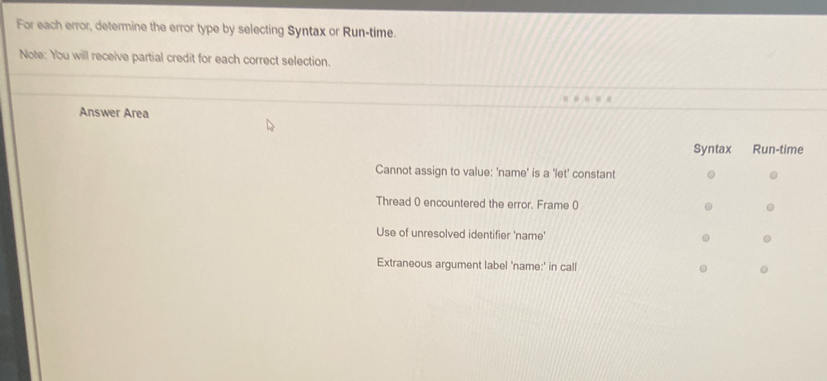 For each error, determine the error type by selecting Syntax or Run-time.
Note: You will receive partial credit for each correct selection.
Answer Area
Cannot assign to value: 'name' is a 'let' constant
Thread 0 encountered the error. Frame 0
Use of unresolved identifier 'name'
Extraneous argument label 'name:' in call
Syntax
Run-time