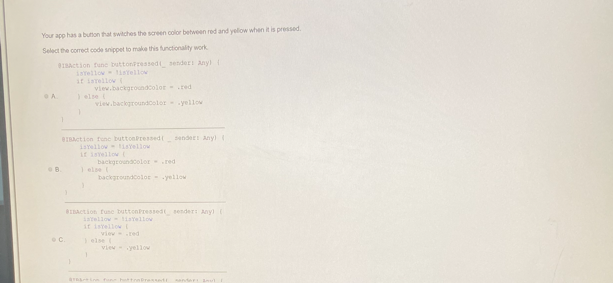 Your app has a button that switches the screen color between red and yellow when it is pressed.
Select the correct code snippet to make this functionality work.
@IBAction func button Pressed ( sender: Any) {
isYellow = !is Yellow
if isYellow {
A.
}
OB.
OC.
view.backgroundColor = .red
view.backgroundColor = .yellow
} else {
@IBAction func button Pressed (
is Yellow = !isYellow
if isYellow (
} else {
backgroundColor = .red
backgroundColor = .yellow
@IBAction func buttonPressed( sender: Any) {
isYellow = !isYellow
if isYellow {
}
view= .red
} else {
sender: Any) {
view= .yellow
ATRACtion func button Pressed ( sender: Anv) (