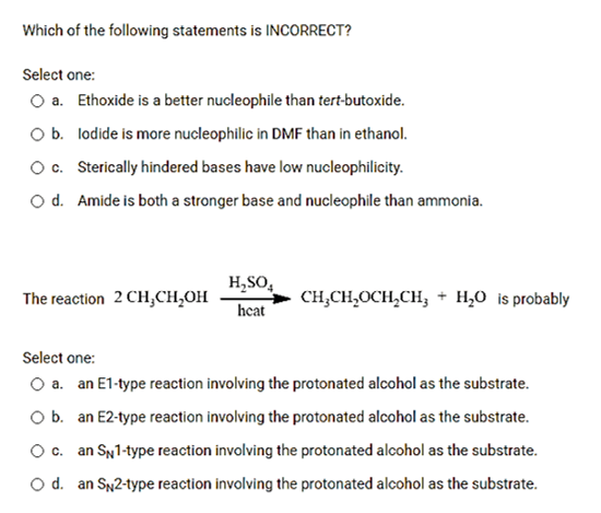 Which of the following statements is INCORRECT?
Select one:
O a. Ethoxide is a better nucleophile than tert-butoxide.
Ob. lodide is more nucleophilic in DMF than in ethanol.
O. Sterically hindered bases have low nucleophilicity.
O d. Amide is both a stronger base and nucleophile than ammonia.
H,SO,
heat
The reaction 2 CH,CH,OH
сн.CH,оCH,CH, + Н,о is probably
Select one:
O a. an E1-type reaction involving the protonated alcohol as the substrate.
Ob. an E2-type reaction involving the protonated alcohol as the substrate.
Oc.
an SN1-type reaction involving the protonated alcohol as the substrate.
O d. an SN2-type reaction involving the protonated alcohol as the substrate.
