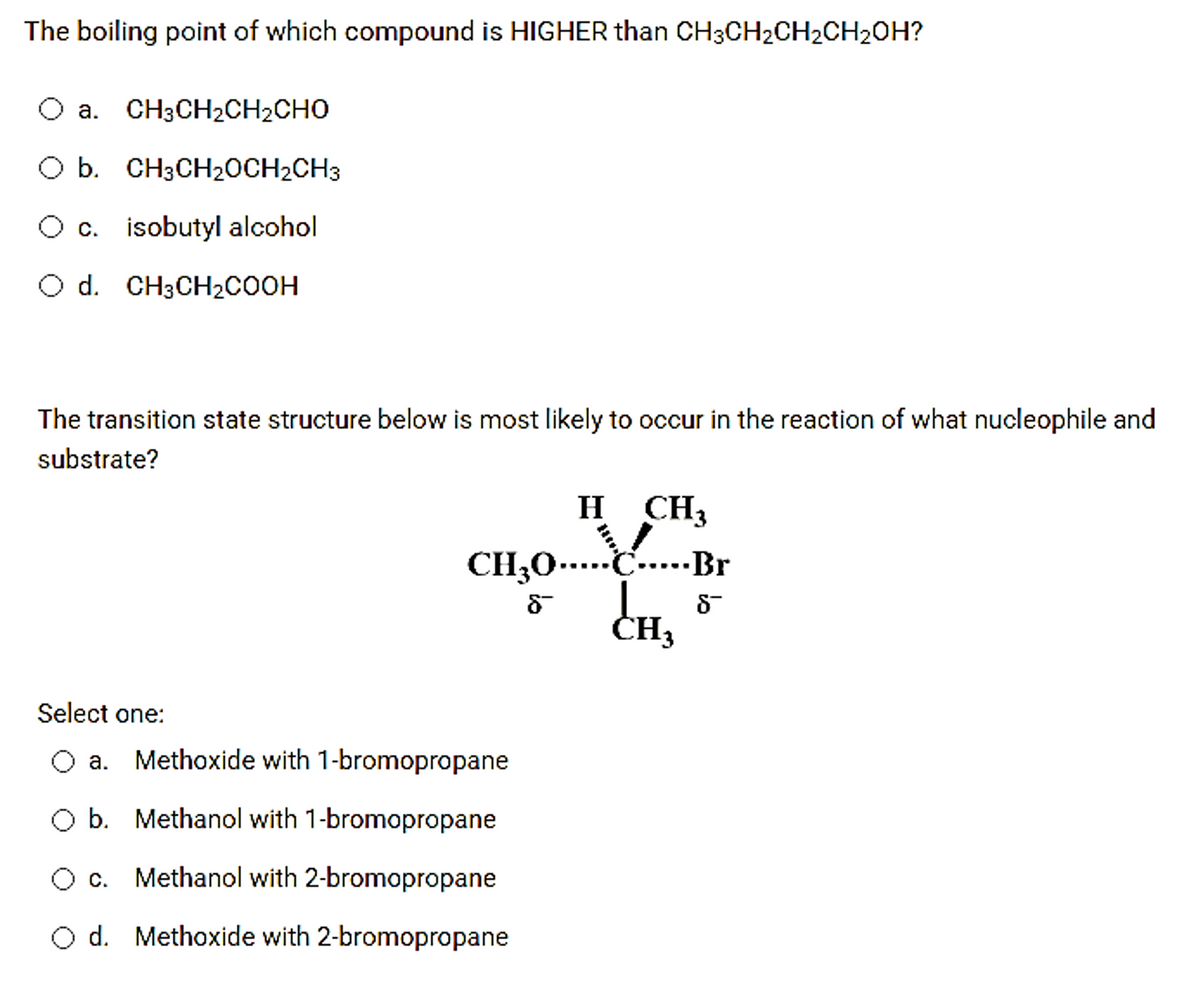 The boiling point of which compound is HIGHER than CH3CH2CH2CH2OH?
a. CH3CH2CH2CHO
O b. CH3CH20CH2CH3
Oc. isobutyl alcohol
O d. CH3CH2COOH
The transition state structure below is most likely to occur in the reaction of what nucleophile and
substrate?
H CH3
CH30-…..C....-Br
CH;0-…
ČE
Select one:
O a. Methoxide with 1-bromopropane
b. Methanol with 1-bromopropane
O c. Methanol with 2-bromopropane
O d. Methoxide with 2-bromopropane
