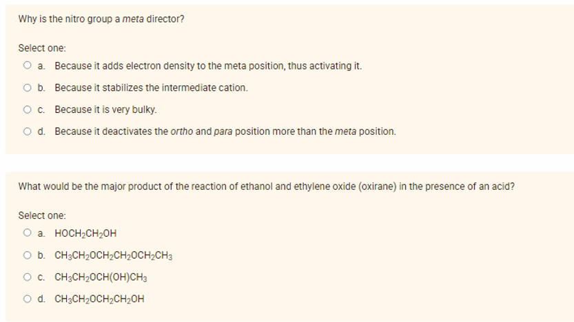 Why is the nitro group a meta director?
Select one:
O a. Because it adds electron density to the meta position, thus activating it.
O b. Because it stabilizes the intermediate cation.
O c. Because it is very bulky.
O d. Because it deactivates the ortho and para position more than the meta position.
What would be the major product of the reaction of ethanol and ethylene oxide (oxirane) in the presence of an acid?
Select one:
O a. HOCH2CH2OH
O b. CH3CH20CH2CH20CH2CH3
O c. CH3CH20CH(OH)CH3
O d. CH3CH20CH2CH2OH
