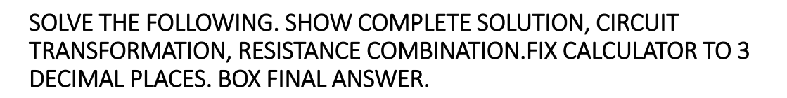 SOLVE THE FOLLOWING. SHOW COMPLETE SOLUTION, CIRCUIT
TRANSFORMATION, RESISTANCE COMBINATION.FIX CALCULATOR TO 3
DECIMAL PLACES. BOX FINAL ANSWER.
