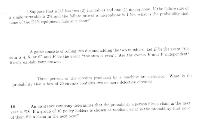 Suppose that a DJ has two (2) turntables and one (1) microphone. If the failure rate of
a single turntable is 2% and the failure rate of a microphone is 1.5%, what is the probability that
none of the DJ's equipment fails at a show?
A game consists of rolling two die and adding the two numbers. Let E be the event "the
sum is 4, 5, or 6" and F be the event "the sum is even". Are the events E and F independent?
Briefly explain your answer.
Three percent of the circuits produced by a machine are defective. What is the
probability that a box of 20 circuits contains two or more defective circuits?
An insurance company determines that the probability a person files a claim in the next
18.
year is %8. If a group of 10 policy holders is chosen at random, what is the probability that none
of them file a claim in the next year?
