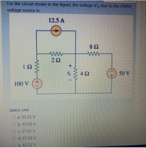 For the circuit shown in the figure, the voltage V'o due to the (100V)
voltage source is:
12.5 A
8Ω
2Ω
4Ω
50 V
100 V
Select one:
O a. 53.22 V
Ob. 47.06 V
Oc. 27.60 V
O d. 67.66 V
O e.42.52 V
ww
ww
+1
