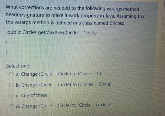 What corrections are needed to the following varargs method
header/signature to make it work properly in Java, Assuming that
the varargs method is defined in a class named Circles:
public Circles getMaxArea(Circle . Circle)
Select one:
O a. Change (Circle.. Circle) to (Circle. C)
O b. Change (Circle . Circle) to (Circles ... Circle)
O C. Any of these
O d. Change (Circle . Circle) to (Circle. circles)
