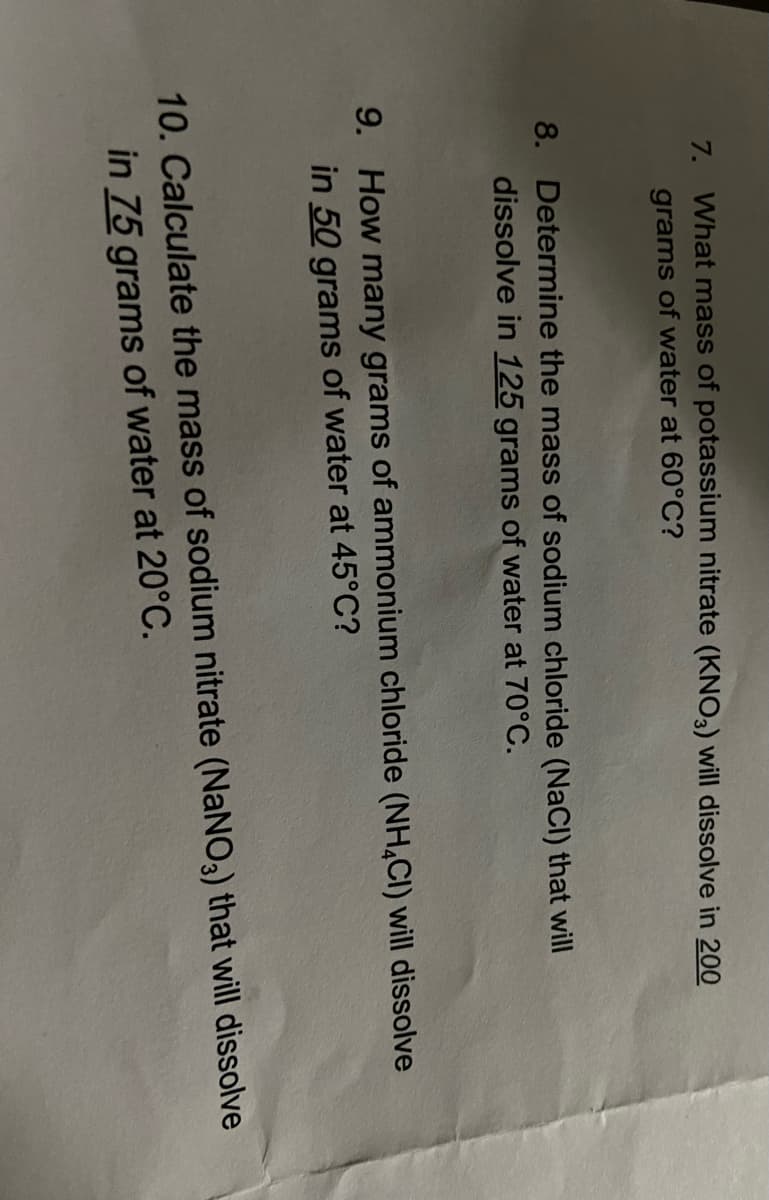 7. What mass of potassium nitrate (KNO3) will dissolve in 200
grams of water at 60°C?
8. Determine the mass of sodium chloride (NaCl) that will
dissolve in 125 grams of water at 70°C.
9. How many grams of ammonium chloride (NH4CI) will dissolve
in 50 grams of water at 45°C?
10. Calculate the mass of sodium nitrate (NaNO3) that will dissolve
in 75 grams of water at 20°C.