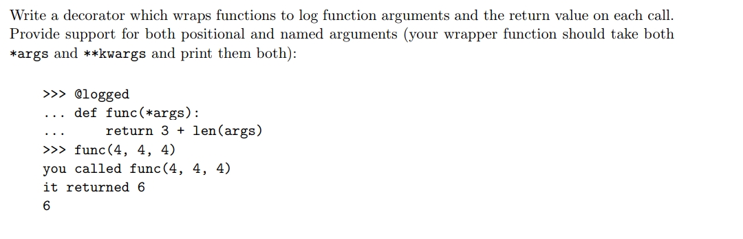 Write a decorator which wraps functions to log function arguments and the return value on each call.
Provide support for both positional and named arguments (your wrapper function should take both
*args and **kwargs and print them both):
>>> @logged
def func(*args):
return 3 + len(args)
..
>>> func(4, 4, 4)
you called func(4, 4, 4)
it returned 6
6.
