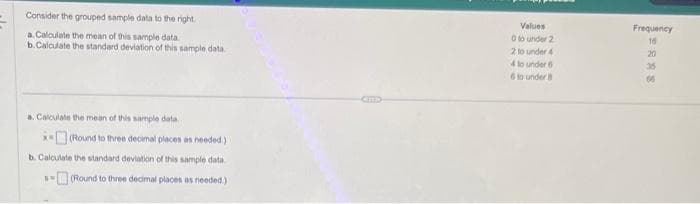 Consider the grouped sample data to the right
a. Calculate the mean of this sample data.
b.Calculate the standard deviation of this sample data
a. Calculate the mean of this sample data.
*(Round to three decimal places as needed.)
b. Calculate the standard deviation of this sample data
(Round to three decimal places as needed.)
AN
Cns
Values
0 to under 2
2 to under 4
4 to under 6
6 to under
Frequency
16
20
35
60