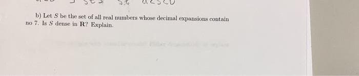 b) Let S be the set of all real numbers whose decimal expansions contain
no 7. Is S dense in R? Explain.