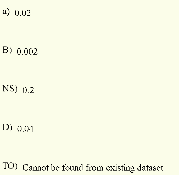 a) 0.02
B) 0.002
NS) 0.2
D) 0.04
TO) Cannot be found from existing dataset
