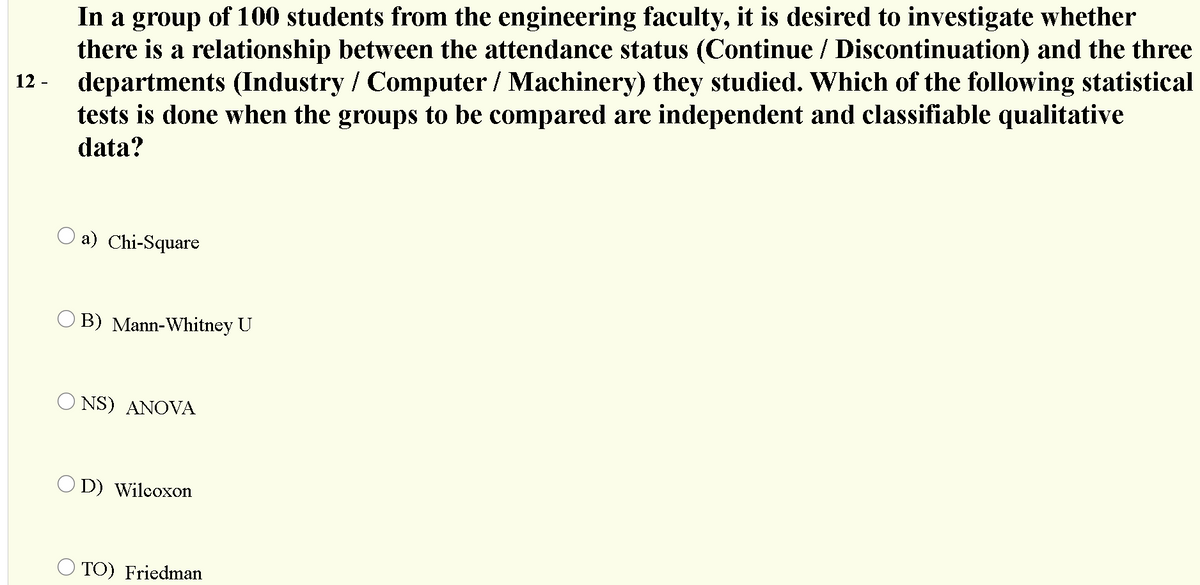 In a group of 100 students from the engineering faculty, it is desired to investigate whether
there is a relationship between the attendance status (Continue / Discontinuation) and the three
departments (Industry / Computer / Machinery) they studied. Which of the following statistical
tests is done when the groups to be compared are independent and classifiable qualitative
12 -
data?
O a) Chi-Square
B) Mann-Whitney U
O NS) ANOVA
O D) Wilcoxon
O TO) Friedman
