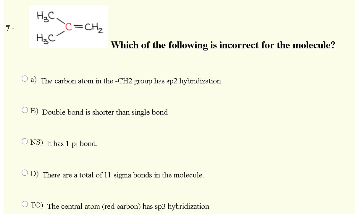 H3C.
c=CH2
7 -
Which of the following is incorrect for the molecule?
O a) The carbon atom in the -CH2 group has sp2 hybridization.
B) Double bond is shorter than single bond
NS) It has 1 pi bond.
O D) There are a total of 11 sigma bonds in the molecule.
TO) The central atom (red carbon) has sp3 hybridization
