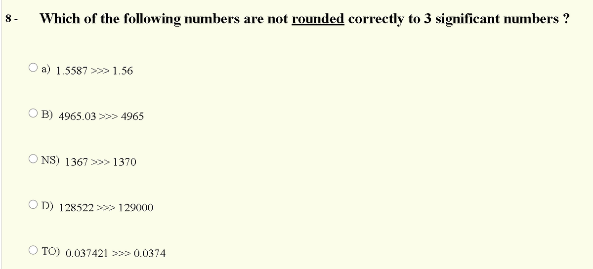 8 -
Which of the following numbers are not rounded correctly to 3 significant numbers ?
a) 1.5587 >>>1.56
B) 4965.03 >>> 4965
NS) 1367 >>> 1370
O D) 128522>>> 129000
TO) 0.037421 >>> 0.0374
