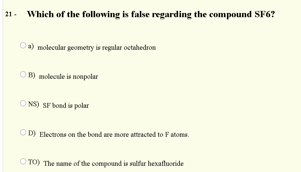 21 -
Which of the following is false regarding the compound SF6?
a) molecular geometry is regular octahedron
O B) molecule is nonpolar
O NS) SF bond is polar
O D) Electrons on the bond are more attracted to F atoms.
O TO) The name of the compound is sulfur hexafluoride
