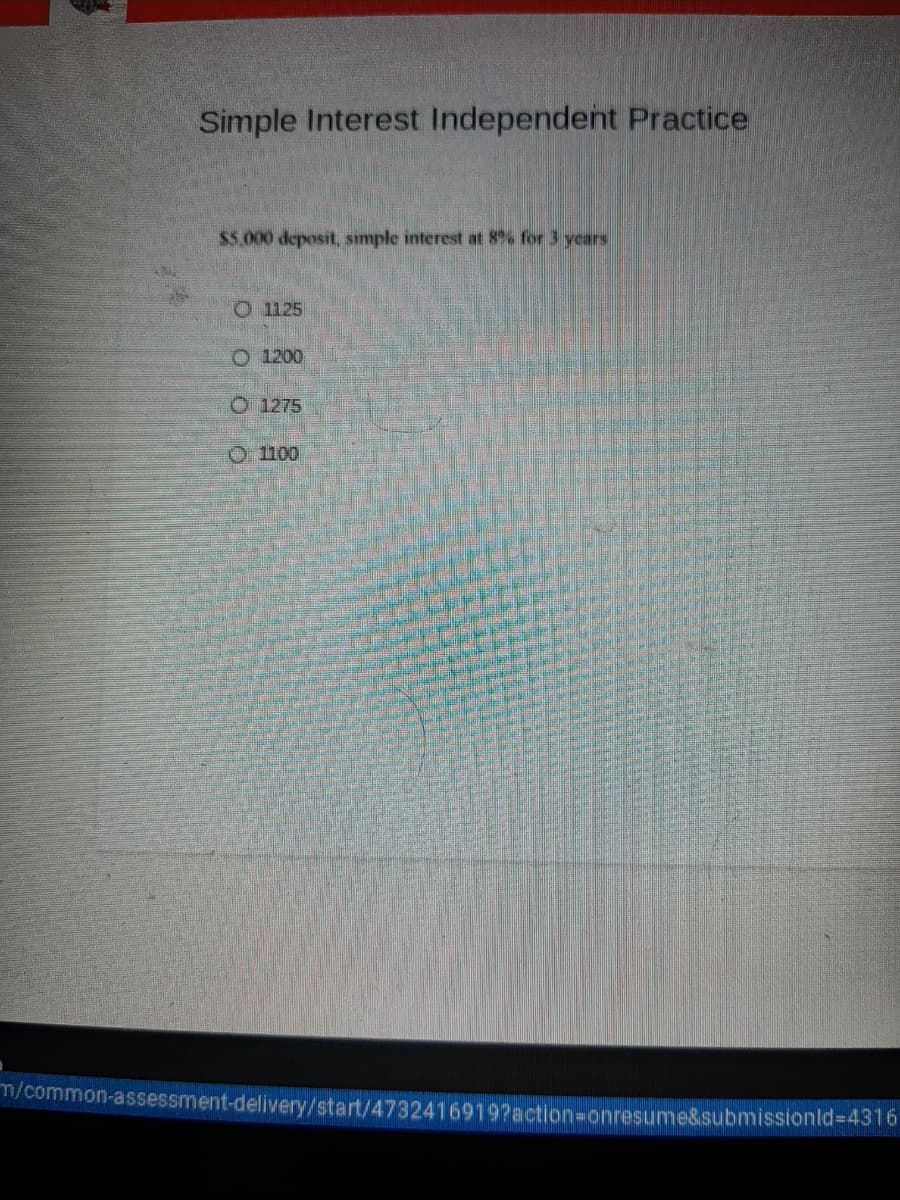 Simple Interest Independent Practice
$5.000 deposit, sımple interest at 8% for 3 years
O 1125
O 1200
O 1275
O1100
m/common-assessment-delivery/start/4732416919?action=onresume&submissionld%3D4316
o o o o
