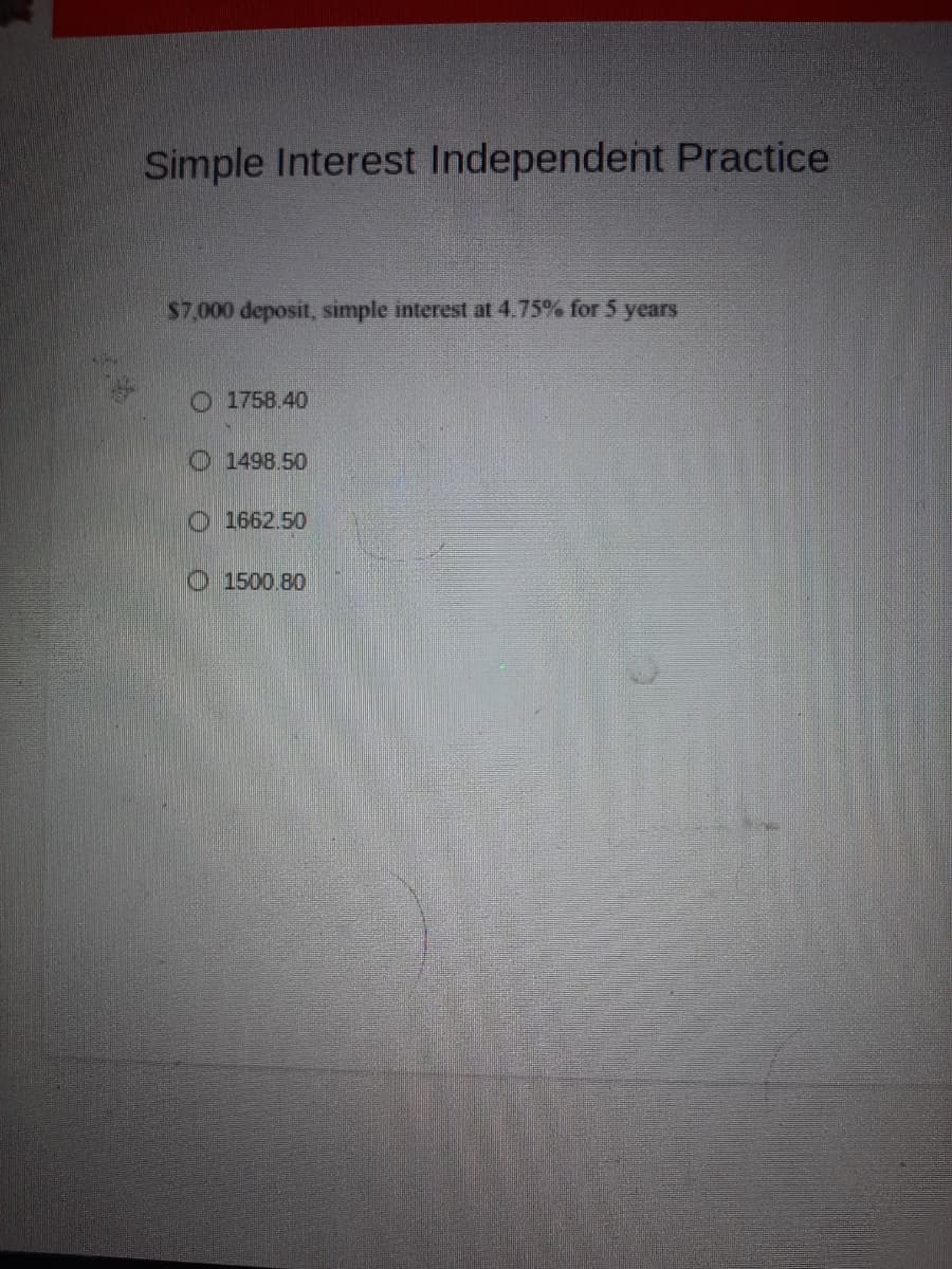 Simple Interest Independent Practice
$7,000 deposit, simple interest at 4.75% for 5 years
O 1758.40
O 1498.50
1662.50
1500.80
