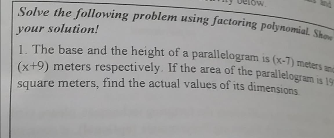 Solve the following problem using factoring polynomial. Show
your solution!
1. The base and the height of a parallelogram is (x-7) meters a
(x+9) meters respectively. If the area of the parallelogram is 1or
square meters, find the actual values of its dimensions
