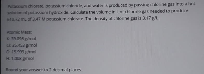 Potassium chlorate, potassium chloride, and water is produced by passing chlorine gas into a hot
solution of potassium hydroxide. Calculate the volume in L of chlorine gas needed to produce
610.72 mL of 3.47 M potassium chlorate. The density of chlorine gas is 3.17 g/L.
Atomic Mass:
K: 39.098 g/mol
Cl: 35.453 g/mol
0: 15.999 g/mol
H: 1.008 g/mol
Round your answer to 2 decimal places.
