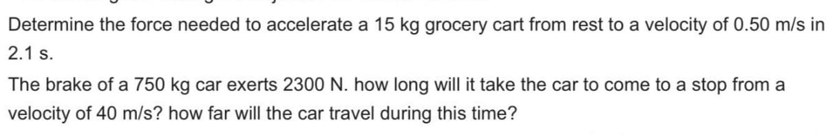 Determine the force needed to accelerate a 15 kg grocery cart from rest to a velocity of 0.50 m/s in
2.1 s.
The brake of a 750 kg car exerts 2300 N. how long will it take the car to come to a stop from a
velocity of 40 m/s? how far will the car travel during this time?
