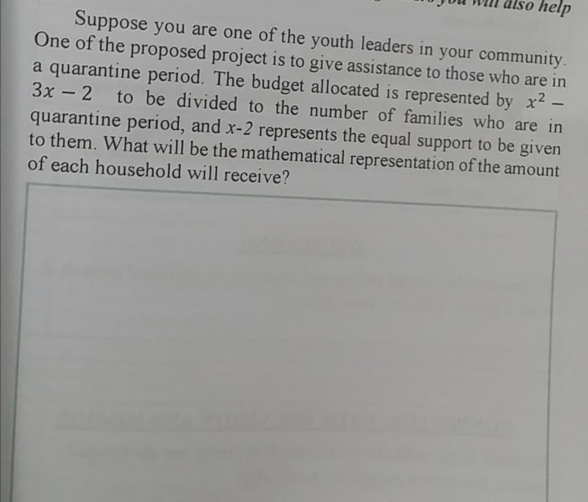 älso help
Suppose you are one of the youth leaders in your community.
One of the proposed project is to give assistance to those who are in
a quarantine period. The budget allocated is represented by x² –
to be divided to the number of families who are in
3x - 2
quarantine period, and x-2 represents the equal support to be given
to them. What will be the mathematical representation of the amount
of each household will receive?
