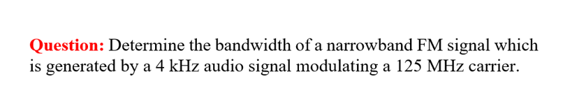 Question: Determine the bandwidth of a narrowband FM signal which
is generated by a 4 kHz audio signal modulating a 125 MHz carrier.