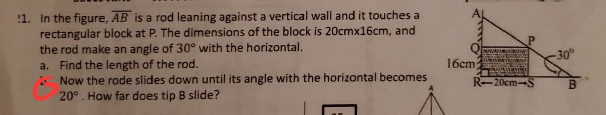 1. In the figure, AB is a rod leaning against a vertical wall and it touches a
rectangular block at P. The dimensions of the block is 20cmx16cm, and
the rod make an angle of 30° with the horizontal.
a. Find the length of the rod.
2 Now the rode slides down until its angle with the horizontal becomes
20°. How far does tip B slide?
16cm
P
R-20cm-S
-30°
B