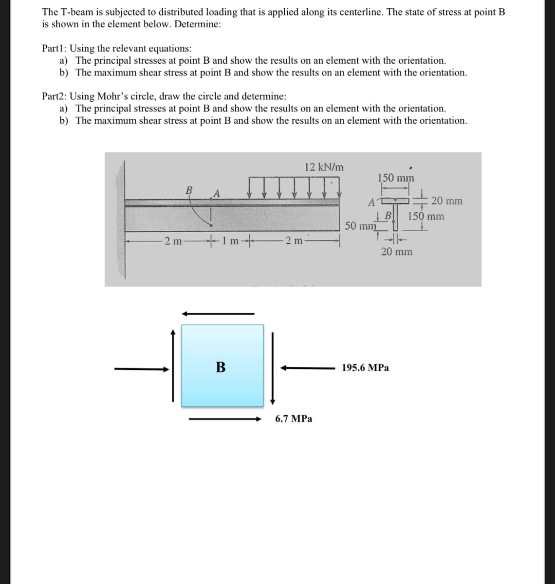 The T-beam is subjected to distributed loading that is applied along its centerline. The state of stress at point B
is shown in the element below. Determine:
Part1: Using the relevant equations:
a) The principal stresses at point B and show the results on an element with the orientation.
b) The maximum shear stress at point B and show the results on an element with the orientation.
Part2: Using Mohr's circle, draw the circle and determine:
a) The principal stresses at point B and show the results on an element with the orientation.
b) The maximum shear stress at point B and show the results on an element with the orientation.
12 kN/m
150 mm
A
A
20 mm
150 mm
50 mm
2 m
+1m+
2 m
20 mm
B
195.6 MPa
6.7 MPa
