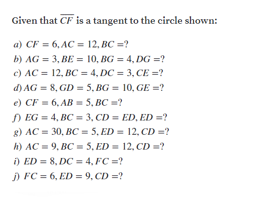 Given that CF is a tangent to the circle shown:
a) CF = 6, AC = 12, BC =?
b) AG = 3, BE = 10, BG = 4, DG =?
c) AC = 12, BC = 4, DC = 3, CE =?
d) AG = 8, GD = 5, BG = 10, GE =?
e) CF = 6, AB = 5, BC =?
f) EG = 4, BC = 3, CD = ED, ED =?
g) AC = 30, BC = 5, ED = 12, CD =?
h) AC = 9, BC = 5, ED = 12, CD =?
i) ED = 8, DC = 4, FC =?
j) FC = 6, ED = 9, CD =?
