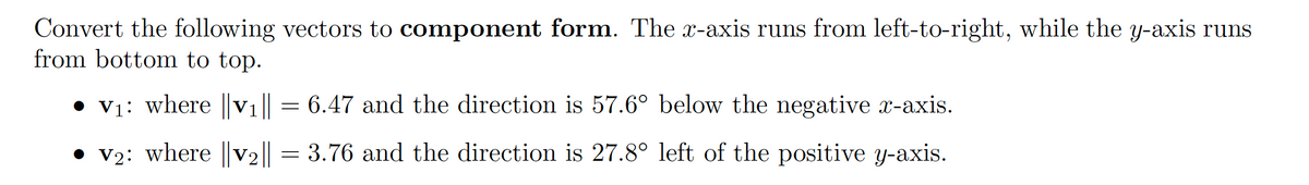 Convert the following vectors to component form. The x-axis runs from left-to-right, while the y-axis runs
from bottom to top.
• vy: where ||V1|| = 6.47 and the direction is 57.6° below the negative x-axis.
• v2: where ||V2|| = 3.76 and the direction is 27.8° left of the positive y-axis.
