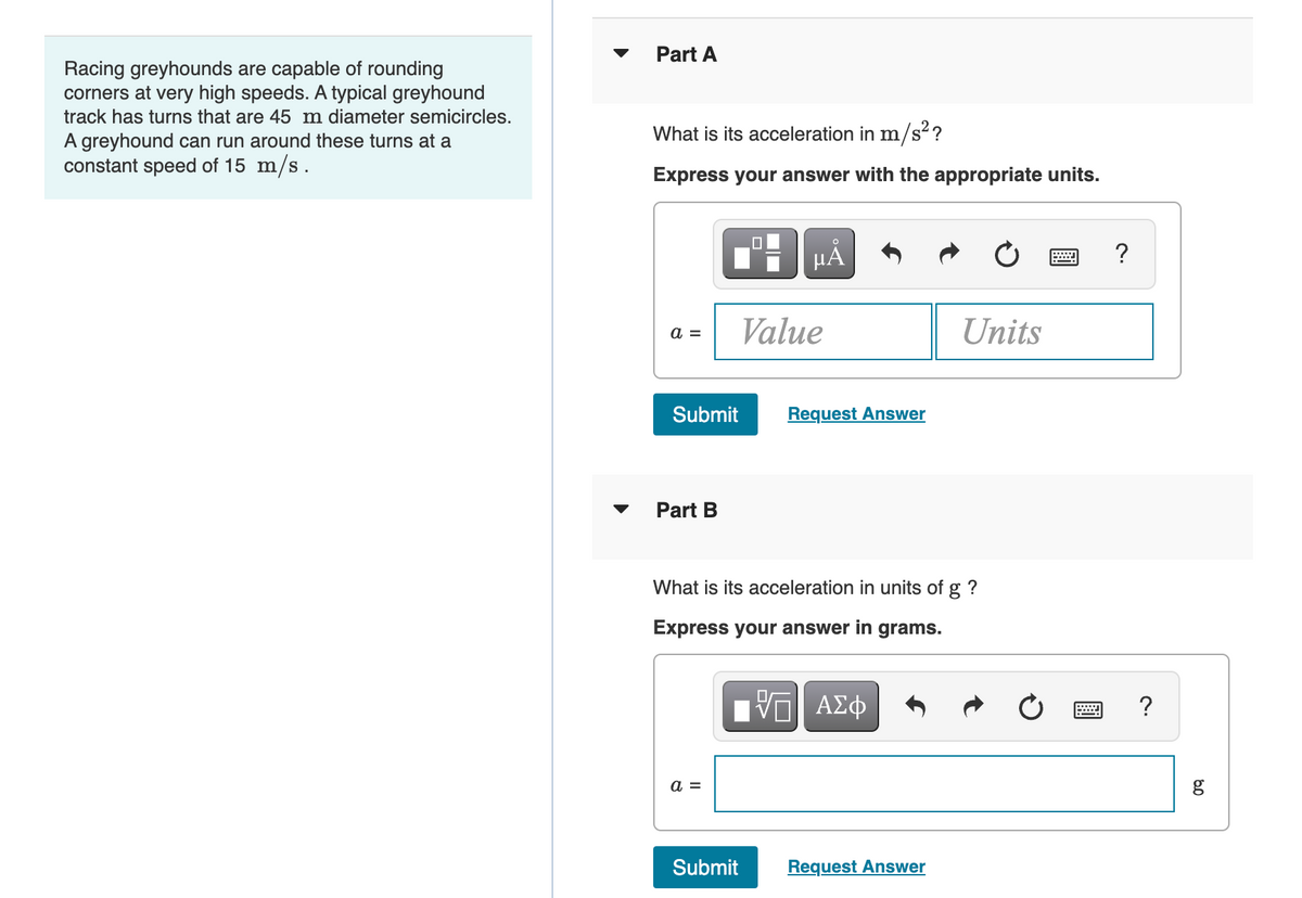 Part A
Racing greyhounds are capable of rounding
corners at very high speeds. A typical greyhound
track has turns that are 45 m diameter semicircles.
What is its acceleration in m/s??
A greyhound can run around these turns at a
constant speed of 15 m/s.
Express your answer with the appropriate units.
Value
Units
a =
Submit
Request Answer
Part B
What is its acceleration in units of g ?
Express your answer in grams.
?
a =
g
Submit
Request Answer
