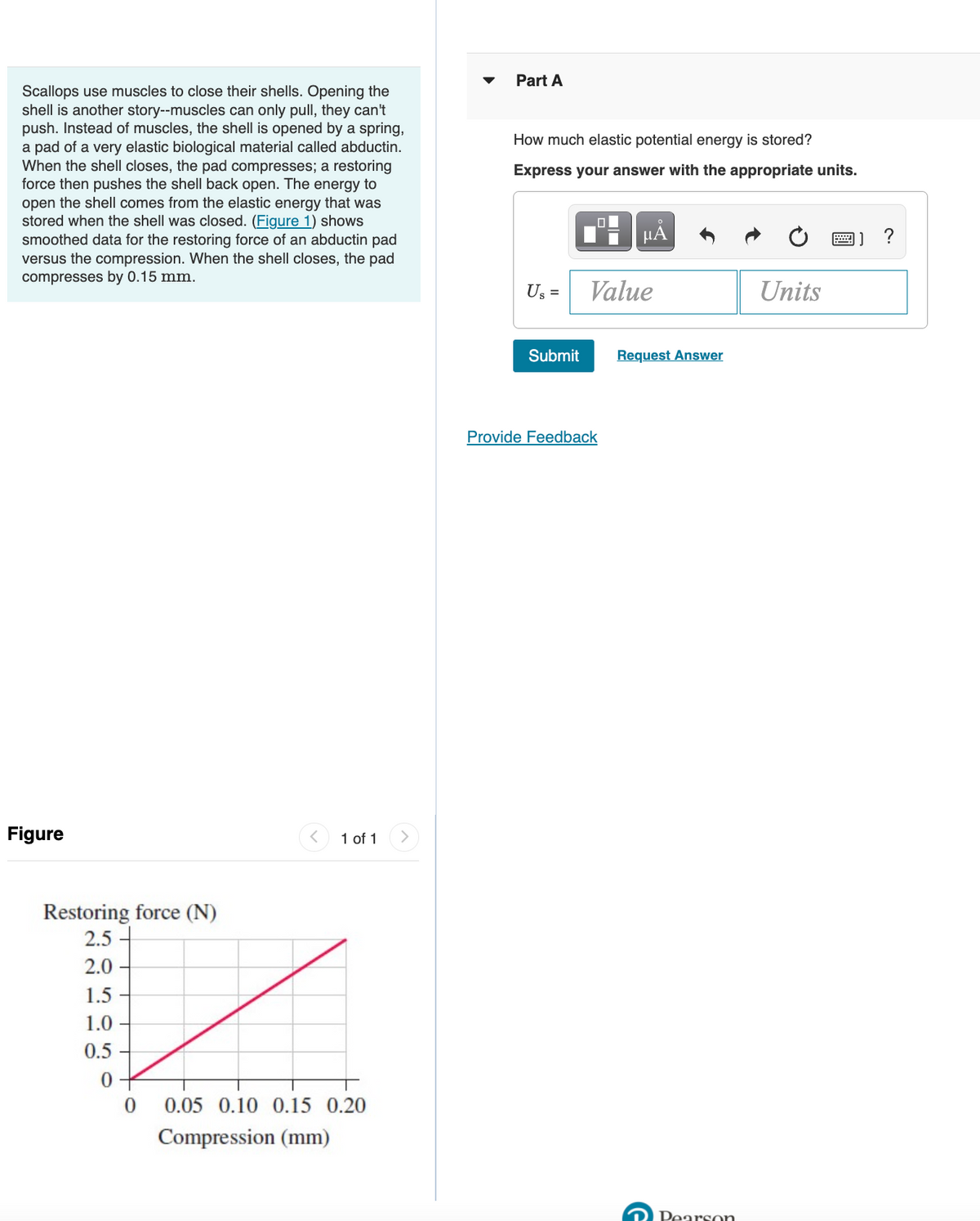 Part A
Scallops use muscles to close their shells. Opening the
shell is another story--muscles can only pull, they can't
push. Instead of muscles, the shell is opened by a spring,
a pad of a very elastic biological material called abductin.
When the shell closes, the pad compresses; a restoring
force then pushes the shell back open. The energy to
How much elastic potential energy is stored?
Express your answer with the appropriate units.
open the shell comes from the elastic energy that was
stored when the shell was closed. (Figure 1) shows
HA
?
smoothed data for the restoring force of an abductin pad
versus the compression. When the shell closes, the pad
compresses by 0.15 mm.
U; =
Value
Units
Submit
Request Answer
Provide Feedback
Figure
1 of 1
Restoring force (N)
2.5 -
2.0
1.5
1.0
0.5
0.05 0.10 0.15 0.20
Compression (mm)
Pearson
