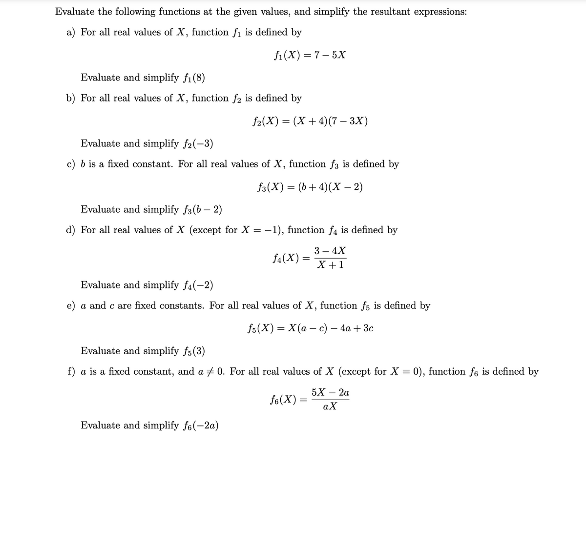 Evaluate the following functions at the given values, and simplify the resultant expressions:
a) For all real values of X, function fi is defined by
f1(X) = 7 – 5X
Evaluate and simplify f1(8)
b) For all real values of X, function f2 is defined by
f2(X) = (X + 4)(7 – 3X)
Evaluate and simplify f2(-3)
c) b is a fixed constant. For all real values of X, function f3 is defined by
f3(X) = (b+ 4)(X – 2)
Evaluate and simplify f3(b – 2)
d) For all real values of X (except for X = –
-1), function f4 is defined by
3 – 4X
f4(X) =
X +1
Evaluate and simplify f4(-2)
e) a and c are fixed constants. For all real values of X, function f; is defined by
f6(X) 3D X(а —с) — 4а + Зс
Evaluate and simplify f5(3)
f) a is a fixed constant, and a 0. For all real values of X (except for X = 0), function fe is defined by
5X — 2а
fo(X) =
aX
Evaluate and simplify f6(-2a)
