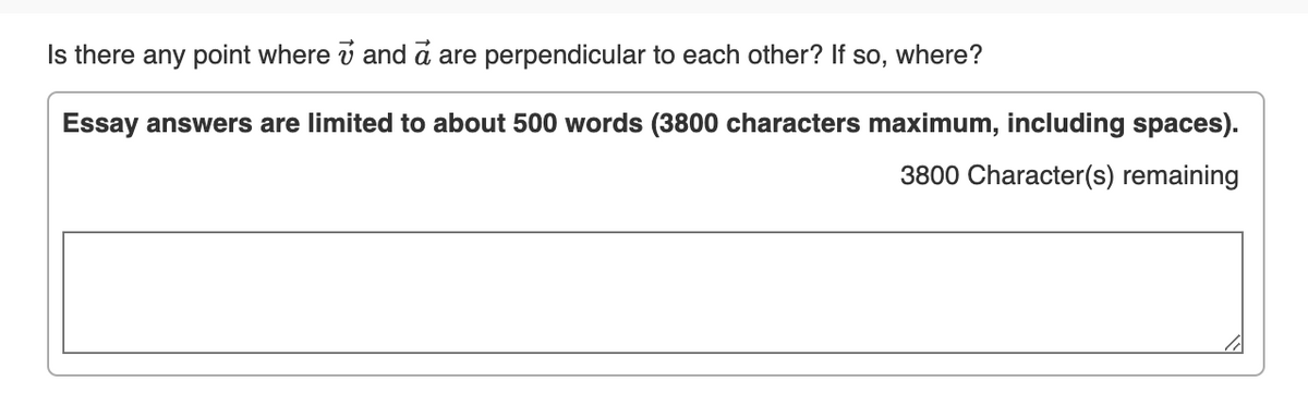 Is there any point where v and a are perpendicular to each other? If so, where?
Essay answers are limited to about 500 words (3800 characters maximum, including spaces).
3800 Character(s) remaining
