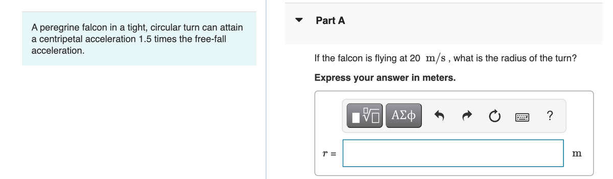 Part A
A peregrine falcon in a tight, circular turn can attain
a centripetal acceleration 1.5 times the free-fall
acceleration.
If the falcon is flying at 20 m/s, what is the radius of the turn?
Express your answer in meters.
ΑΣφ
r =
m
