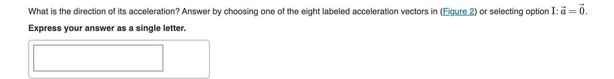 What is the direction of its acceleration? Answer by choosing one of the eight labeled acceleration vectors in (Figure 2) or selecting option I: a = 0.
Express your answer as a single letter.
