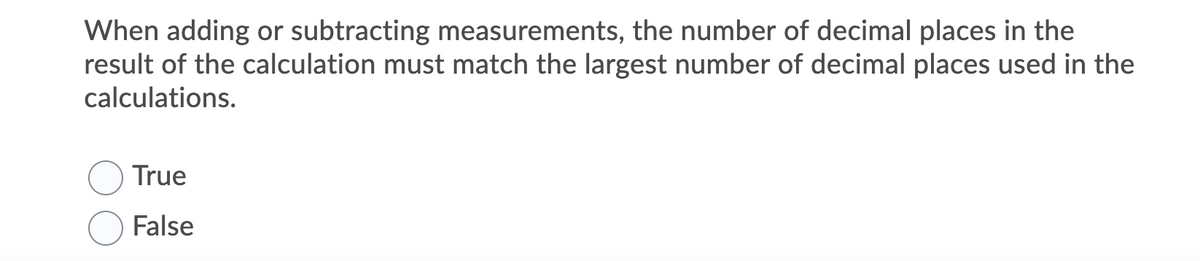 When adding or subtracting measurements, the number of decimal places in the
result of the calculation must match the largest number of decimal places used in the
calculations.
True
False
