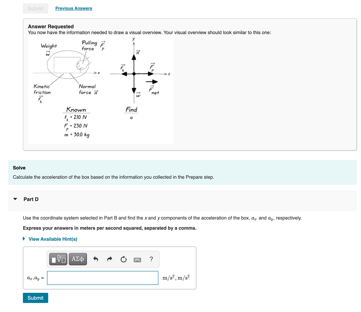 Submit
Previous Answers
Answer Requested
You now have the information needed to draw a visual overview. Your visual overview should look similar to this one:
Weight
Pulling ?
force
Kinetic
friction
Normal
force
net
Known
f • 210 N
F - 230 N
m - 30.0 kg
Find
Solve
Calculate the acceleration of the box based on the information you collected in the Prepare step.
Part D
Use the coordinate system selected in Part B and find the x and y components of the acceleration of the box, ag and ay, respectively.
Express your answers in meters per second squared, separated by a comma.
• View Available Hint(s)
ΑΣφ
?
Ax ,ay =
m/s?, m/s?
Submit
