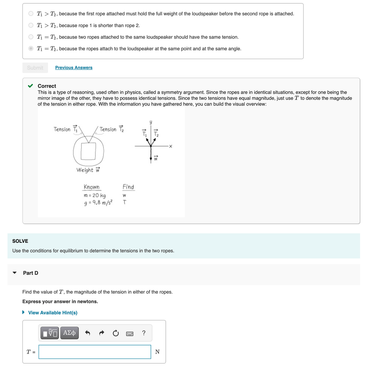 T1 > T2, because the first rope attached must hold the full weight of the loudspeaker before the second rope is attached.
T1 > T2, because rope 1 is shorter than rope 2.
T1 = T2, because two ropes attached to the same loudspeaker should have the same tension.
T1 = T2, because the ropes attach to the loudspeaker at the same point and at the same angle.
Submit
Previous Answers
Correct
This is a type of reasoning, used often in physics, called a symmetry argument. Since the ropes are in identical situations, except for one being the
mirror image of the other, they have to possess identical tensions. Since the two tensions have equal magnitude, just use T to denote the magnitude
of the tension in either rope. With the information you have gathered here, you can build the visual overview:
Tension T
Tension Te
W
Weight w
Known
Find
m = 20 kg
9 = 9,8 m/s?
SOLVE
Use the conditions for equilibrium to determine the tensions in the two ropes.
Part D
Find the value of T, the magnitude of the tension in either of the ropes.
Express your answer in newtons.
• View Available Hint(s)
T =
N
%D
O O
