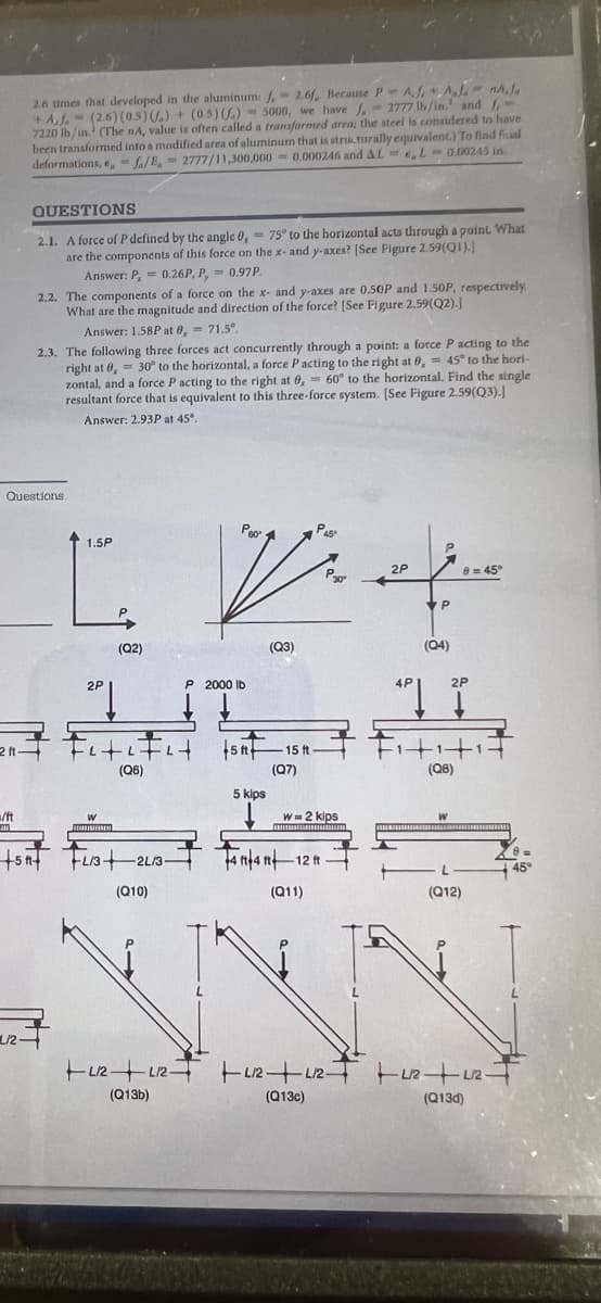 2.6 times that developed in the aluminum: f, 2.6f, Because P AJ Apanhola
+ A,J. (2.6) (0.5) () + (0.5) () 5000, we have f. 2777 lb/in. and f-
7220 lb/in.¹ (The nA, value is often called a transformed area; the steel is considered to have
been transformed into a modified area of aluminum that is structurally equivalent.) To find fal
deformations, fa/B. 2777/11,300,000 0.000246 and AL, L-0.00245 in
=/ft
ANA
QUESTIONS
2.1. A force of P defined by the angle 0,= 75° to the horizontal acts through a point. What
are the components of this force on the x- and y-axes? [See Figure 2.59(Q1).]
Questions.
211-
L/2-
2.2. The components of a force on the x- and y-axes are 0.50P and 1.50P, respectively.
What are the magnitude and direction of the force? [See Figure 2.59(Q2).J
Answer: 1.58P at 0,= 71.5°.
2.3. The following three forces act concurrently through a point: a force P acting to the
right at 0, 30° to the horizontal, a force P acting to the right at 0,= 45° to the hori-
zontal, and a force P acting to the right at 0,= 60° to the horizontal. Find the single
resultant force that is equivalent to this three-force system. [See Figure 2.59(Q3).]
Answer: 2.93P at 45°.
+5A+
Answer: P = 0.26P, P,= 0.97P.
Py
1.5P
L
2P
(Q2)
W
FitiFit font
(Q6)
FL/3+2L/3-
(Q10)
Peo
P 2000 lb
(Q13b)
5 kips
(Q3)
15 ft
(Q7)
441441 -
(Q11)
P45
W= 2 kips
4 ft 4 ft 12 ft
P30²
(Q13c)
2P
P
P
(04)
4P
2P
APĮ I
(Q8)
W
NNN
(Q12)
8 = 45°
+12+12 +212 +212 +2/2+1/2-
(Q13d)
45°