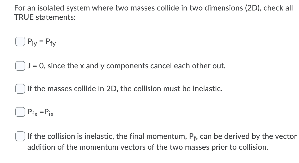 For an isolated system where two masses collide in two dimensions (2D), check all
TRUE statements:
Piy = Pfy
%3D
J = 0, since the x and y components cancel each other out.
If the masses collide in 2D, the collision must be inelastic.
Pfx =Pix
If the collision is inelastic, the final momentum, Pf, can be derived by the vector
addition of the momentum vectors of the two masses prior to collision.
