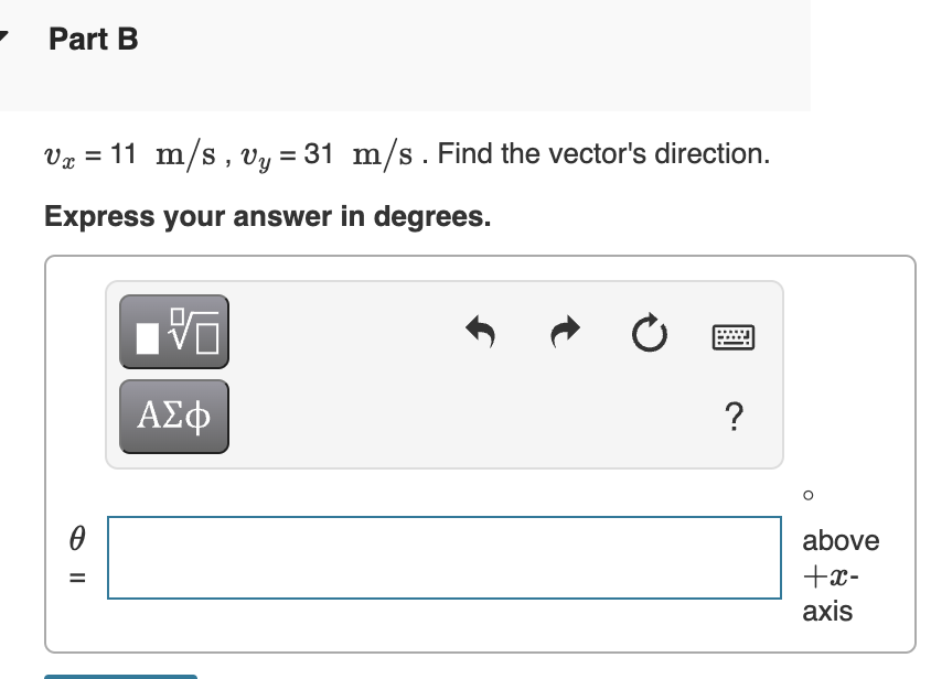 Part B
Vg = 11 m/s , Vy = 31 m/s . Find the vector's direction.
Express your answer in degrees.
AE
?
above
+x-
аxis
%D
