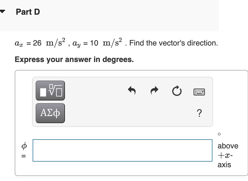 Part D
= 26 m/s? , ay = 10 m/s? . Find the vector's direction.
Express your answer in degrees.
ΑΣφ
?
above
+x-
%D
axis
