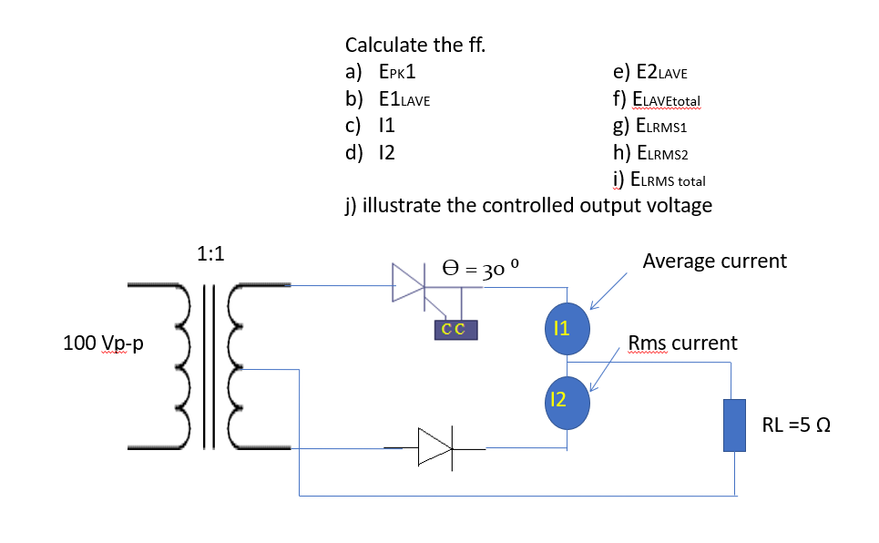 1:1
RE
100 Vp-p
Calculate the ff.
a) EPK1
e) E2LAVE
b) E1LAVE
f) ELAVEtotal
c) 11
g) ELRMS1
d) 12
h) ELRMS2
i) ELRMS total
j) illustrate the controlled output voltage
Ꮎ = 30
0
CC
[1
12
Average current
Rms current
RL =5 Q