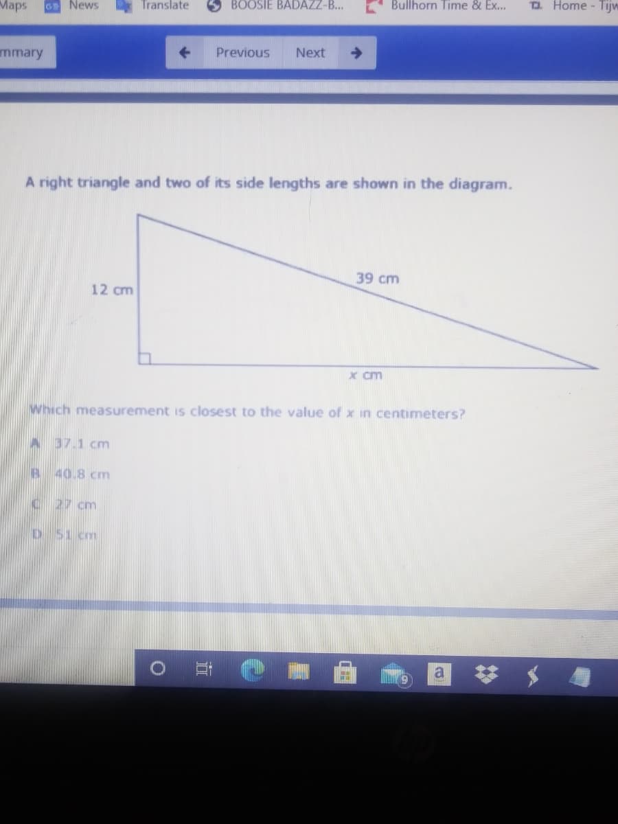 Маps
GE News
Translate
BOOSIE BADAZZ-B..
Bullhorn Time & Ex...
O. Home - Tijw
mmary
Previous
Next
A right triangle and two of its side lengths are shown in the diagram.
39 cm
12 cm
x cm
Which measurement is closest to the value of x in centimeters?
A 37.1 cm
B 40.8 cm
C 27 cm
D 51 cm
a
